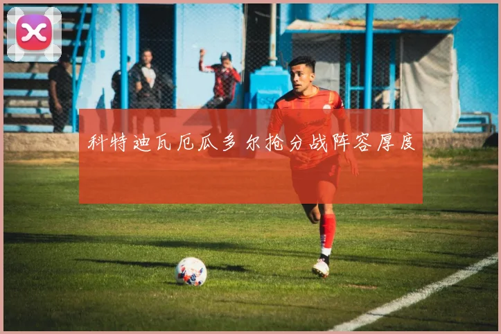 科特迪瓦厄瓜多尔抢分战阵容厚度