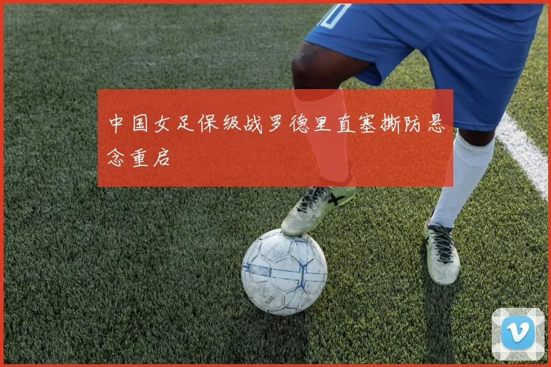 中国女足保级战罗德里直塞撕防悬念重启