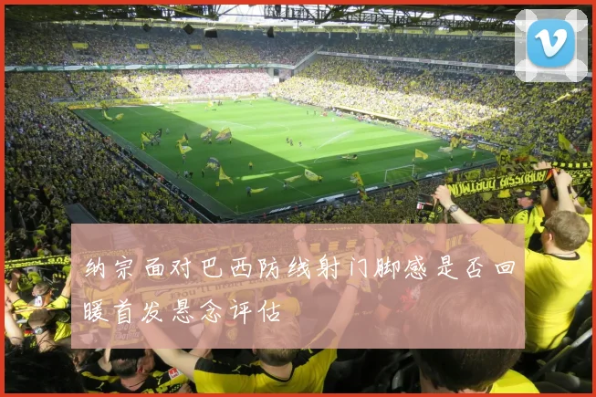 纳宗面对巴西防线射门脚感是否回暖首发悬念评估