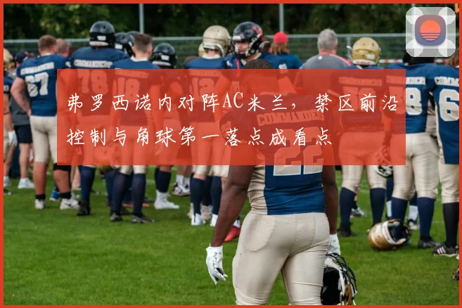 弗罗西诺内对阵AC米兰，禁区前沿控制与角球第一落点成看点