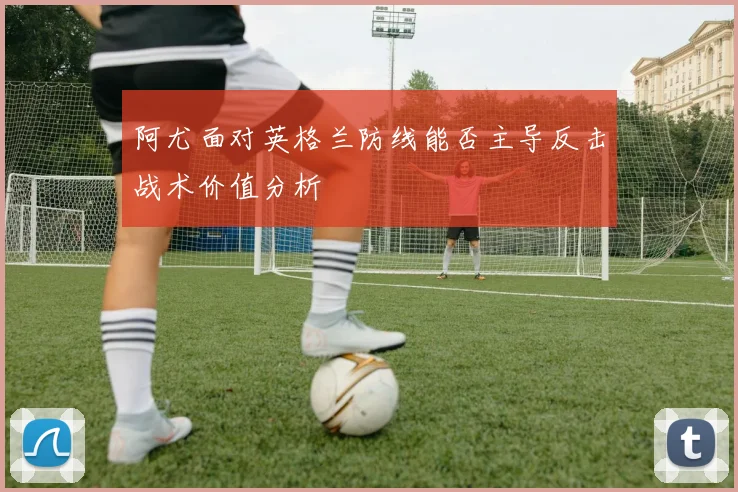阿尤面对英格兰防线能否主导反击战术价值分析