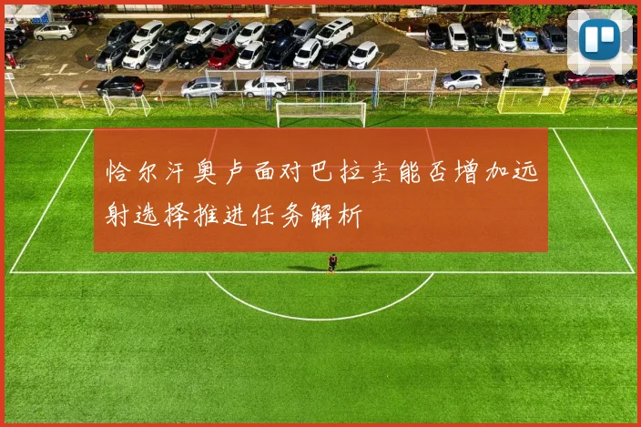 恰尔汗奥卢面对巴拉圭能否增加远射选择推进任务解析