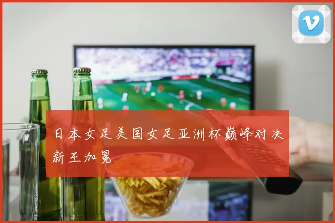 日本女足美国女足亚洲杯巅峰对决新王加冕