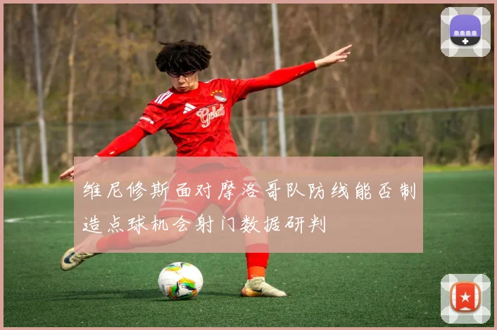 维尼修斯面对摩洛哥队防线能否制造点球机会射门数据研判