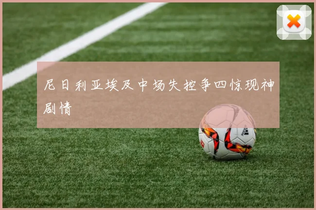 尼日利亚埃及中场失控争四惊现神剧情