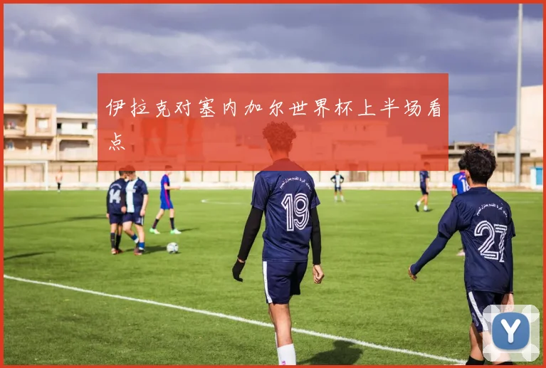 伊拉克对塞内加尔世界杯上半场看点