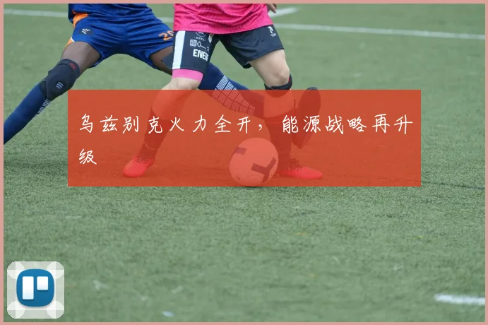 乌兹别克火力全开，能源战略再升级