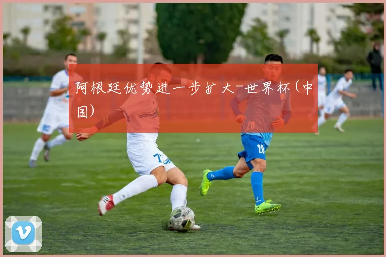 阿根廷优势进一步扩大-世界杯(中国)