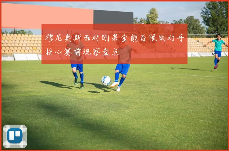 穆尼奥斯面对刚果金能否限制对手核心赛前观察盘点