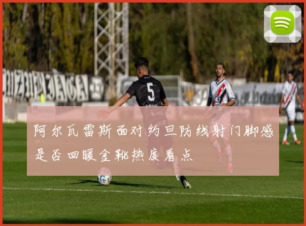 阿尔瓦雷斯面对约旦防线射门脚感是否回暖金靴热度看点