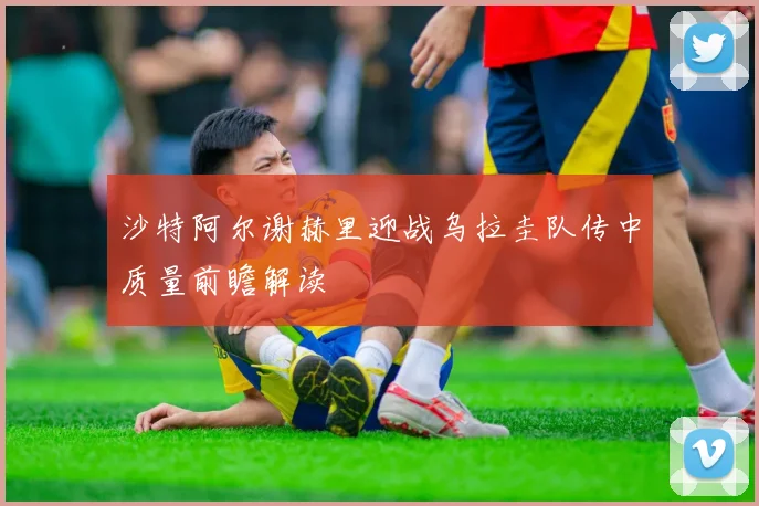 沙特阿尔谢赫里迎战乌拉圭队传中质量前瞻解读