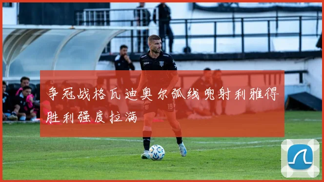 争冠战格瓦迪奥尔弧线兜射利雅得胜利强度拉满
