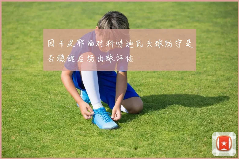 因卡皮耶面对科特迪瓦头球防守是否稳健后场出球评估