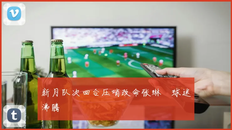 新月队次回合压哨改命张琳芃球迷沸腾