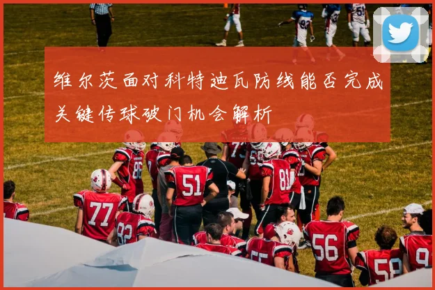 维尔茨面对科特迪瓦防线能否完成关键传球破门机会解析