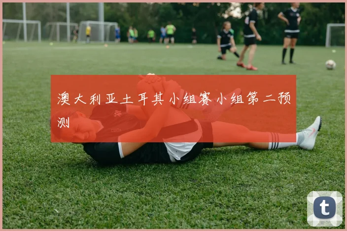 澳大利亚土耳其小组赛小组第二预测