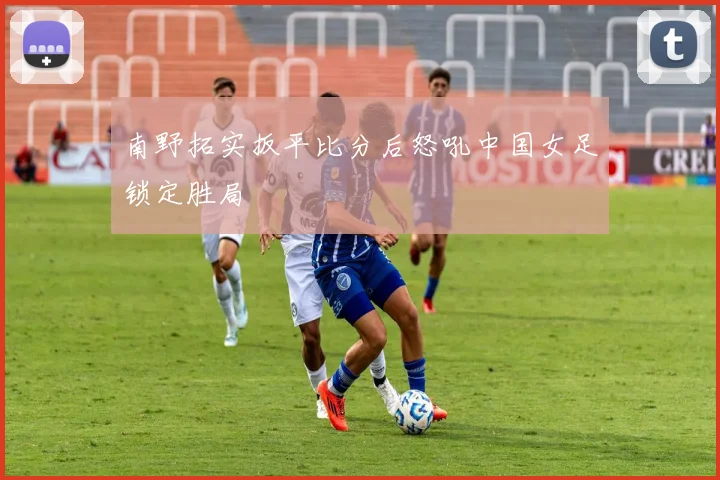 南野拓实扳平比分后怒吼中国女足锁定胜局