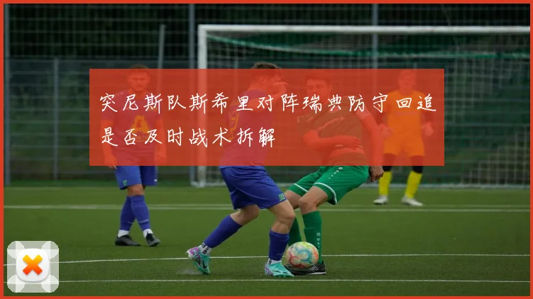 突尼斯队斯希里对阵瑞典防守回追是否及时战术拆解