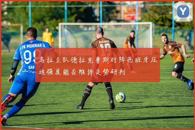 乌拉圭队德拉克鲁斯对阵西班牙压迫强度能否维持走势研判