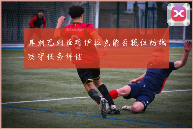库利巴利面对伊拉克能否稳住防线防守任务评估