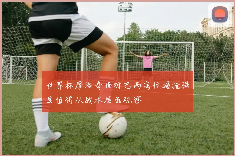 世界杯摩洛哥面对巴西高位逼抢强度值得从战术层面观察