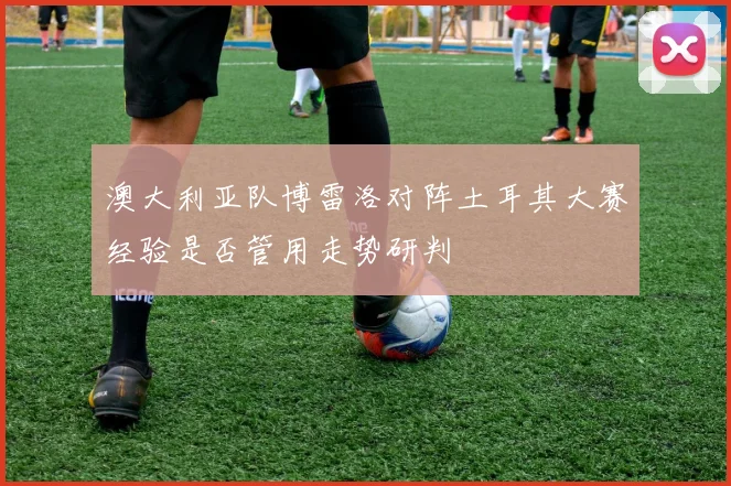 澳大利亚队博雷洛对阵土耳其大赛经验是否管用走势研判