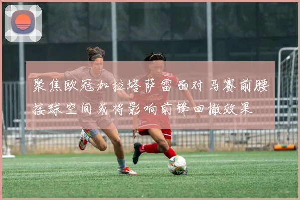 聚焦欧冠加拉塔萨雷面对马赛前腰接球空间或将影响前锋回撤效果