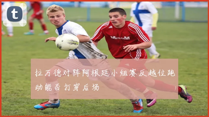拉万德对阵阿根廷小组赛反越位跑动能否打穿后场