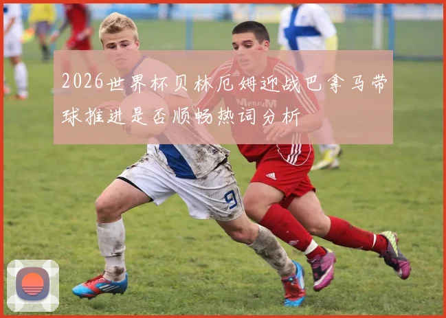 2026世界杯贝林厄姆迎战巴拿马带球推进是否顺畅热词分析