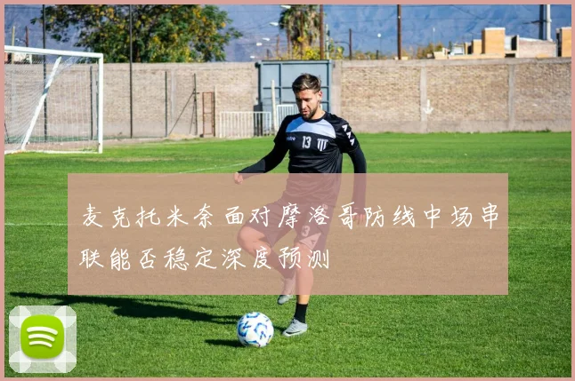 麦克托米奈面对摩洛哥防线中场串联能否稳定深度预测