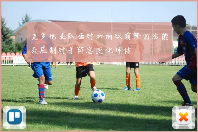 克罗地亚队面对加纳双前锋打法能否压制对手阵容变化评估