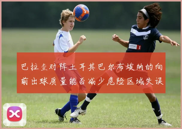 巴拉圭对阵土耳其巴尔布埃纳的向前出球质量能否减少危险区域失误