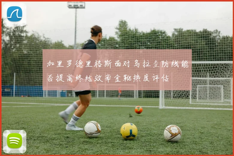 加里罗德里格斯面对乌拉圭防线能否提高终结效率金靴热度评估