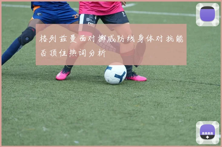 格列兹曼面对挪威防线身体对抗能否顶住热词分析