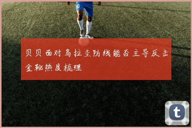 贝贝面对乌拉圭防线能否主导反击金靴热度梳理