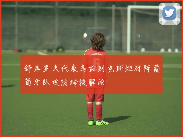 舒库罗夫代表乌兹别克斯坦对阵葡萄牙队攻防转换解读