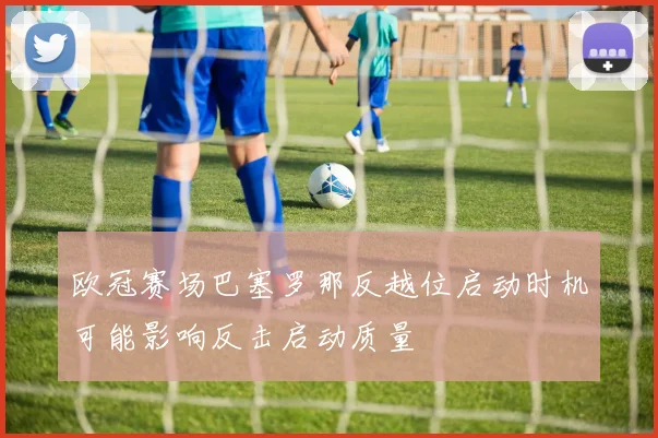欧冠赛场巴塞罗那反越位启动时机可能影响反击启动质量