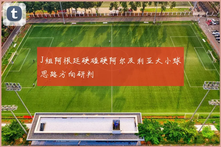 J组阿根廷硬碰硬阿尔及利亚大小球思路方向研判