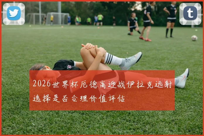 2026世界杯厄德高迎战伊拉克远射选择是否合理价值评估