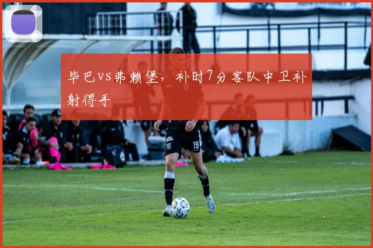 毕巴vs弗赖堡,补时7分客队中卫补射得手