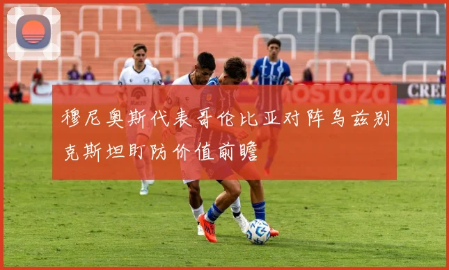 穆尼奥斯代表哥伦比亚对阵乌兹别克斯坦盯防价值前瞻