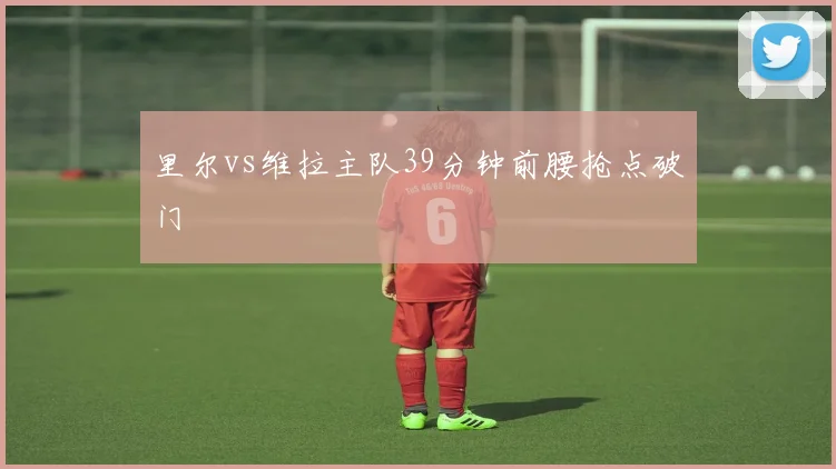 里尔vs维拉主队39分钟前腰抢点破门