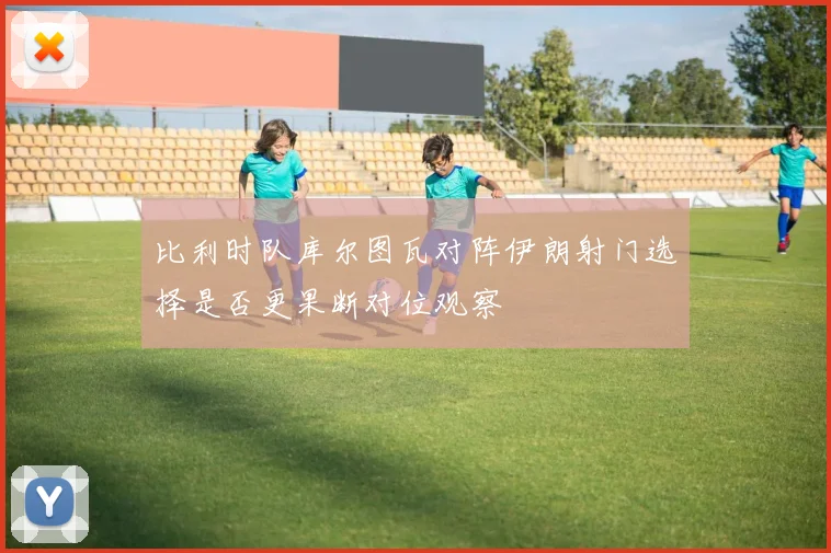 比利时队库尔图瓦对阵伊朗射门选择是否更果断对位观察
